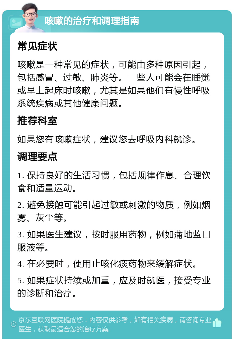 咳嗽的治疗和调理指南 常见症状 咳嗽是一种常见的症状，可能由多种原因引起，包括感冒、过敏、肺炎等。一些人可能会在睡觉或早上起床时咳嗽，尤其是如果他们有慢性呼吸系统疾病或其他健康问题。 推荐科室 如果您有咳嗽症状，建议您去呼吸内科就诊。 调理要点 1. 保持良好的生活习惯，包括规律作息、合理饮食和适量运动。 2. 避免接触可能引起过敏或刺激的物质，例如烟雾、灰尘等。 3. 如果医生建议，按时服用药物，例如蒲地蓝口服液等。 4. 在必要时，使用止咳化痰药物来缓解症状。 5. 如果症状持续或加重，应及时就医，接受专业的诊断和治疗。