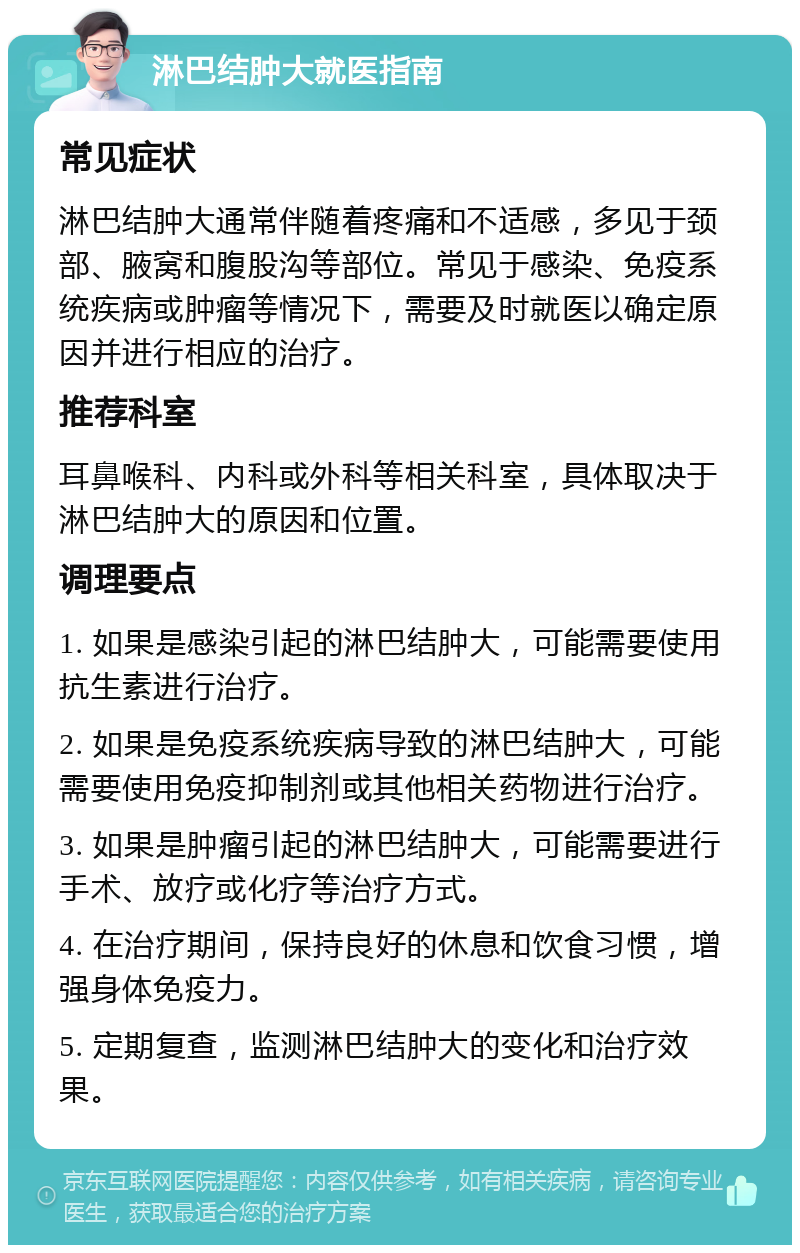 淋巴结肿大就医指南 常见症状 淋巴结肿大通常伴随着疼痛和不适感，多见于颈部、腋窝和腹股沟等部位。常见于感染、免疫系统疾病或肿瘤等情况下，需要及时就医以确定原因并进行相应的治疗。 推荐科室 耳鼻喉科、内科或外科等相关科室，具体取决于淋巴结肿大的原因和位置。 调理要点 1. 如果是感染引起的淋巴结肿大，可能需要使用抗生素进行治疗。 2. 如果是免疫系统疾病导致的淋巴结肿大，可能需要使用免疫抑制剂或其他相关药物进行治疗。 3. 如果是肿瘤引起的淋巴结肿大，可能需要进行手术、放疗或化疗等治疗方式。 4. 在治疗期间，保持良好的休息和饮食习惯，增强身体免疫力。 5. 定期复查，监测淋巴结肿大的变化和治疗效果。