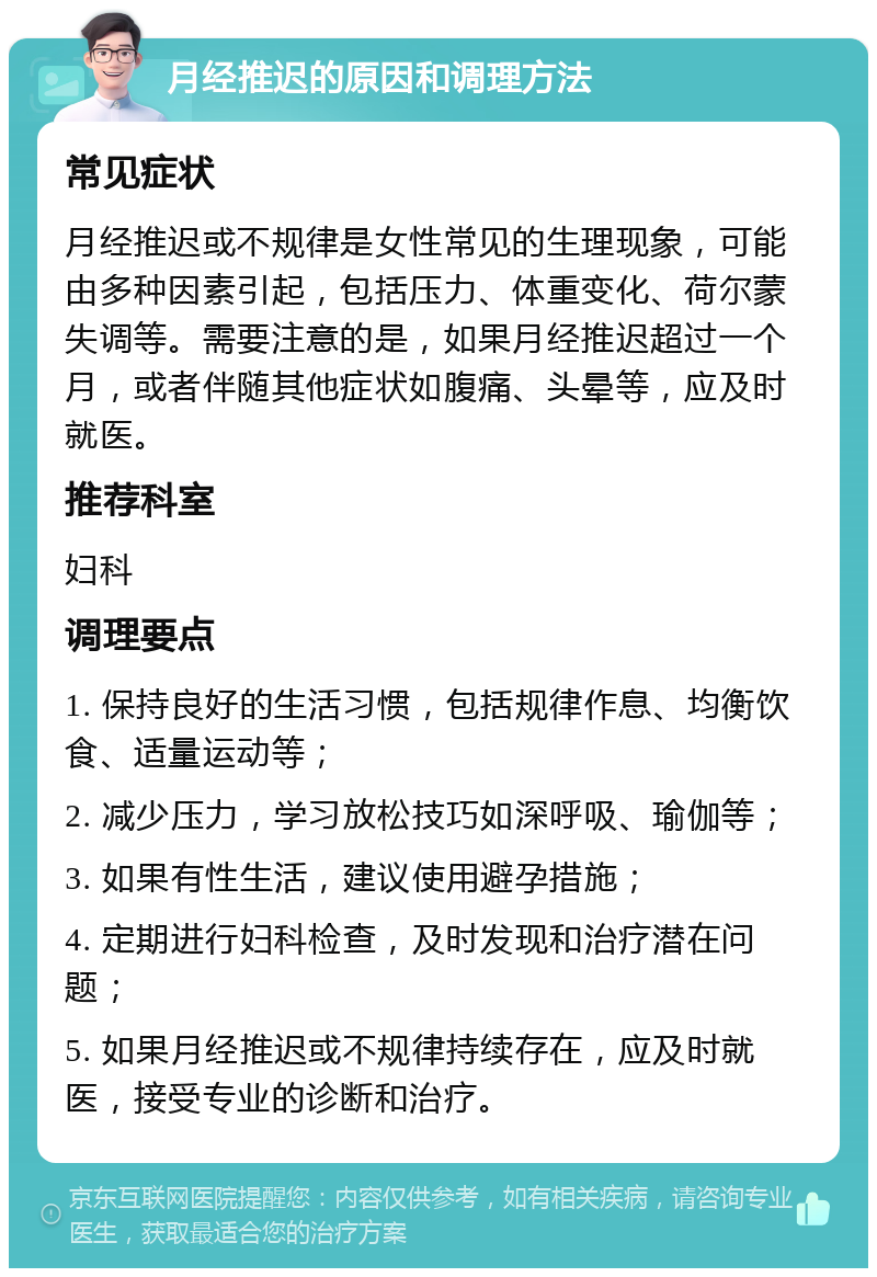 月经推迟的原因和调理方法 常见症状 月经推迟或不规律是女性常见的生理现象，可能由多种因素引起，包括压力、体重变化、荷尔蒙失调等。需要注意的是，如果月经推迟超过一个月，或者伴随其他症状如腹痛、头晕等，应及时就医。 推荐科室 妇科 调理要点 1. 保持良好的生活习惯，包括规律作息、均衡饮食、适量运动等； 2. 减少压力，学习放松技巧如深呼吸、瑜伽等； 3. 如果有性生活，建议使用避孕措施； 4. 定期进行妇科检查，及时发现和治疗潜在问题； 5. 如果月经推迟或不规律持续存在，应及时就医，接受专业的诊断和治疗。