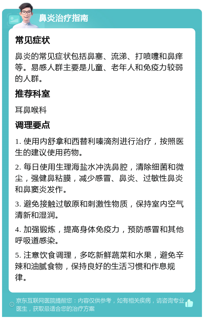 鼻炎治疗指南 常见症状 鼻炎的常见症状包括鼻塞、流涕、打喷嚏和鼻痒等。易感人群主要是儿童、老年人和免疫力较弱的人群。 推荐科室 耳鼻喉科 调理要点 1. 使用内舒拿和西替利嗪滴剂进行治疗，按照医生的建议使用药物。 2. 每日使用生理海盐水冲洗鼻腔，清除细菌和微尘，强健鼻粘膜，减少感冒、鼻炎、过敏性鼻炎和鼻窦炎发作。 3. 避免接触过敏原和刺激性物质，保持室内空气清新和湿润。 4. 加强锻炼，提高身体免疫力，预防感冒和其他呼吸道感染。 5. 注意饮食调理，多吃新鲜蔬菜和水果，避免辛辣和油腻食物，保持良好的生活习惯和作息规律。