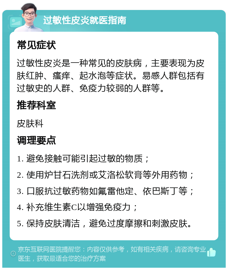 过敏性皮炎就医指南 常见症状 过敏性皮炎是一种常见的皮肤病，主要表现为皮肤红肿、瘙痒、起水泡等症状。易感人群包括有过敏史的人群、免疫力较弱的人群等。 推荐科室 皮肤科 调理要点 1. 避免接触可能引起过敏的物质； 2. 使用炉甘石洗剂或艾洛松软膏等外用药物； 3. 口服抗过敏药物如氟雷他定、依巴斯丁等； 4. 补充维生素C以增强免疫力； 5. 保持皮肤清洁，避免过度摩擦和刺激皮肤。