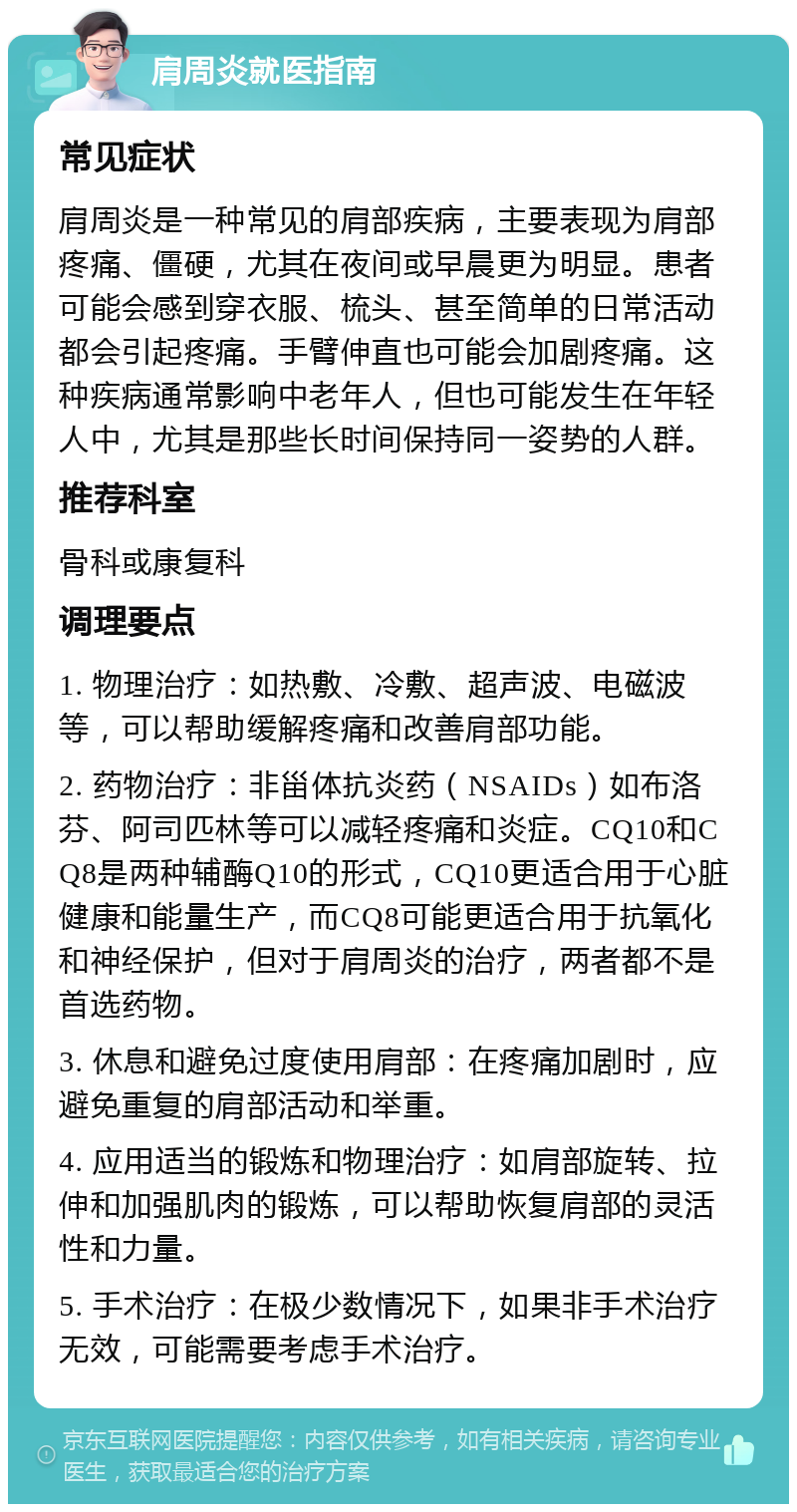 肩周炎就医指南 常见症状 肩周炎是一种常见的肩部疾病，主要表现为肩部疼痛、僵硬，尤其在夜间或早晨更为明显。患者可能会感到穿衣服、梳头、甚至简单的日常活动都会引起疼痛。手臂伸直也可能会加剧疼痛。这种疾病通常影响中老年人，但也可能发生在年轻人中，尤其是那些长时间保持同一姿势的人群。 推荐科室 骨科或康复科 调理要点 1. 物理治疗：如热敷、冷敷、超声波、电磁波等，可以帮助缓解疼痛和改善肩部功能。 2. 药物治疗：非甾体抗炎药（NSAIDs）如布洛芬、阿司匹林等可以减轻疼痛和炎症。CQ10和CQ8是两种辅酶Q10的形式，CQ10更适合用于心脏健康和能量生产，而CQ8可能更适合用于抗氧化和神经保护，但对于肩周炎的治疗，两者都不是首选药物。 3. 休息和避免过度使用肩部：在疼痛加剧时，应避免重复的肩部活动和举重。 4. 应用适当的锻炼和物理治疗：如肩部旋转、拉伸和加强肌肉的锻炼，可以帮助恢复肩部的灵活性和力量。 5. 手术治疗：在极少数情况下，如果非手术治疗无效，可能需要考虑手术治疗。