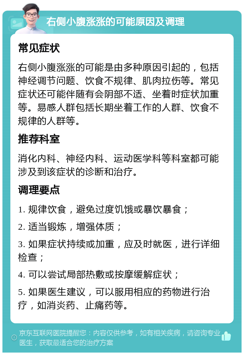 右侧小腹涨涨的可能原因及调理 常见症状 右侧小腹涨涨的可能是由多种原因引起的，包括神经调节问题、饮食不规律、肌肉拉伤等。常见症状还可能伴随有会阴部不适、坐着时症状加重等。易感人群包括长期坐着工作的人群、饮食不规律的人群等。 推荐科室 消化内科、神经内科、运动医学科等科室都可能涉及到该症状的诊断和治疗。 调理要点 1. 规律饮食，避免过度饥饿或暴饮暴食； 2. 适当锻炼，增强体质； 3. 如果症状持续或加重，应及时就医，进行详细检查； 4. 可以尝试局部热敷或按摩缓解症状； 5. 如果医生建议，可以服用相应的药物进行治疗，如消炎药、止痛药等。