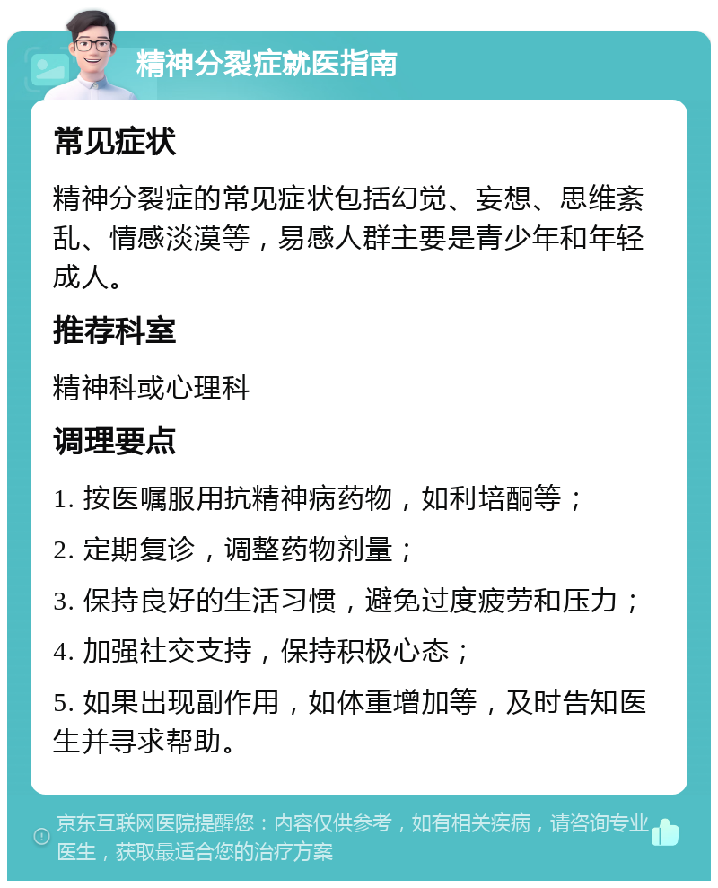 精神分裂症就医指南 常见症状 精神分裂症的常见症状包括幻觉、妄想、思维紊乱、情感淡漠等，易感人群主要是青少年和年轻成人。 推荐科室 精神科或心理科 调理要点 1. 按医嘱服用抗精神病药物，如利培酮等； 2. 定期复诊，调整药物剂量； 3. 保持良好的生活习惯，避免过度疲劳和压力； 4. 加强社交支持，保持积极心态； 5. 如果出现副作用，如体重增加等，及时告知医生并寻求帮助。