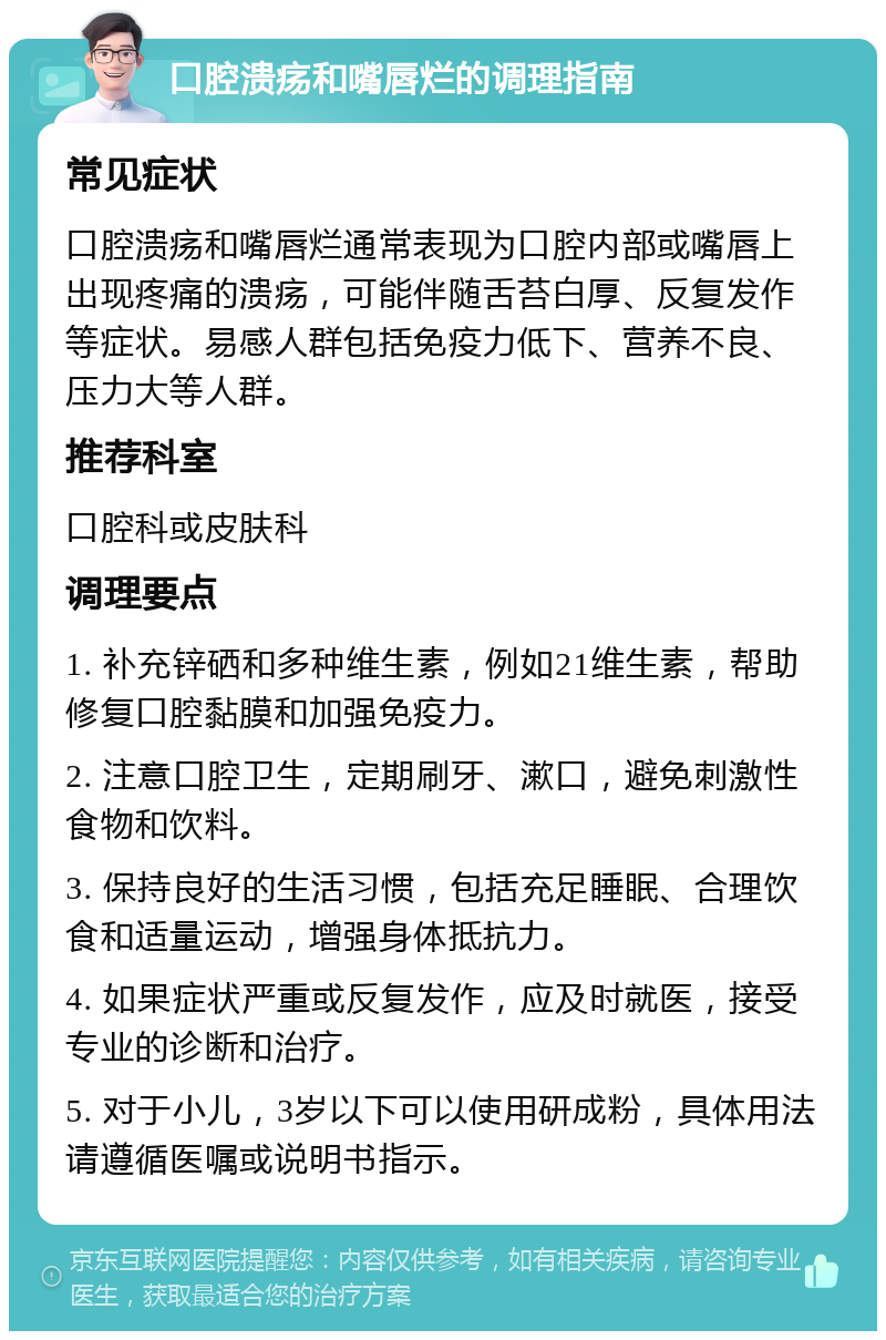 口腔溃疡和嘴唇烂的调理指南 常见症状 口腔溃疡和嘴唇烂通常表现为口腔内部或嘴唇上出现疼痛的溃疡，可能伴随舌苔白厚、反复发作等症状。易感人群包括免疫力低下、营养不良、压力大等人群。 推荐科室 口腔科或皮肤科 调理要点 1. 补充锌硒和多种维生素，例如21维生素，帮助修复口腔黏膜和加强免疫力。 2. 注意口腔卫生，定期刷牙、漱口，避免刺激性食物和饮料。 3. 保持良好的生活习惯，包括充足睡眠、合理饮食和适量运动，增强身体抵抗力。 4. 如果症状严重或反复发作，应及时就医，接受专业的诊断和治疗。 5. 对于小儿，3岁以下可以使用研成粉，具体用法请遵循医嘱或说明书指示。