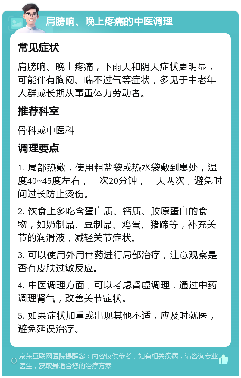 肩膀响、晚上疼痛的中医调理 常见症状 肩膀响、晚上疼痛，下雨天和阴天症状更明显，可能伴有胸闷、喘不过气等症状，多见于中老年人群或长期从事重体力劳动者。 推荐科室 骨科或中医科 调理要点 1. 局部热敷，使用粗盐袋或热水袋敷到患处，温度40~45度左右，一次20分钟，一天两次，避免时间过长防止烫伤。 2. 饮食上多吃含蛋白质、钙质、胶原蛋白的食物，如奶制品、豆制品、鸡蛋、猪蹄等，补充关节的润滑液，减轻关节症状。 3. 可以使用外用膏药进行局部治疗，注意观察是否有皮肤过敏反应。 4. 中医调理方面，可以考虑肾虚调理，通过中药调理肾气，改善关节症状。 5. 如果症状加重或出现其他不适，应及时就医，避免延误治疗。