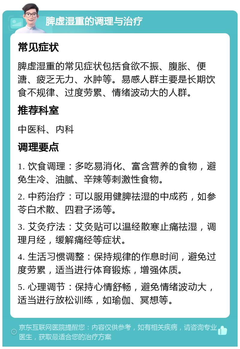 脾虚湿重的调理与治疗 常见症状 脾虚湿重的常见症状包括食欲不振、腹胀、便溏、疲乏无力、水肿等。易感人群主要是长期饮食不规律、过度劳累、情绪波动大的人群。 推荐科室 中医科、内科 调理要点 1. 饮食调理：多吃易消化、富含营养的食物，避免生冷、油腻、辛辣等刺激性食物。 2. 中药治疗：可以服用健脾祛湿的中成药，如参苓白术散、四君子汤等。 3. 艾灸疗法：艾灸贴可以温经散寒止痛祛湿，调理月经，缓解痛经等症状。 4. 生活习惯调整：保持规律的作息时间，避免过度劳累，适当进行体育锻炼，增强体质。 5. 心理调节：保持心情舒畅，避免情绪波动大，适当进行放松训练，如瑜伽、冥想等。