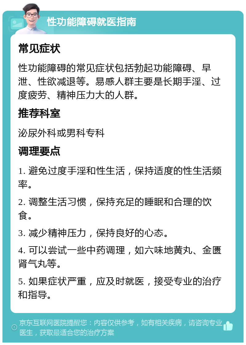 性功能障碍就医指南 常见症状 性功能障碍的常见症状包括勃起功能障碍、早泄、性欲减退等。易感人群主要是长期手淫、过度疲劳、精神压力大的人群。 推荐科室 泌尿外科或男科专科 调理要点 1. 避免过度手淫和性生活，保持适度的性生活频率。 2. 调整生活习惯，保持充足的睡眠和合理的饮食。 3. 减少精神压力，保持良好的心态。 4. 可以尝试一些中药调理，如六味地黄丸、金匮肾气丸等。 5. 如果症状严重，应及时就医，接受专业的治疗和指导。