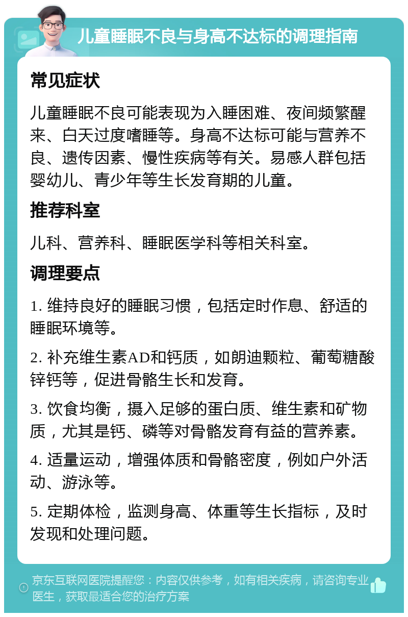 儿童睡眠不良与身高不达标的调理指南 常见症状 儿童睡眠不良可能表现为入睡困难、夜间频繁醒来、白天过度嗜睡等。身高不达标可能与营养不良、遗传因素、慢性疾病等有关。易感人群包括婴幼儿、青少年等生长发育期的儿童。 推荐科室 儿科、营养科、睡眠医学科等相关科室。 调理要点 1. 维持良好的睡眠习惯，包括定时作息、舒适的睡眠环境等。 2. 补充维生素AD和钙质，如朗迪颗粒、葡萄糖酸锌钙等，促进骨骼生长和发育。 3. 饮食均衡，摄入足够的蛋白质、维生素和矿物质，尤其是钙、磷等对骨骼发育有益的营养素。 4. 适量运动，增强体质和骨骼密度，例如户外活动、游泳等。 5. 定期体检，监测身高、体重等生长指标，及时发现和处理问题。