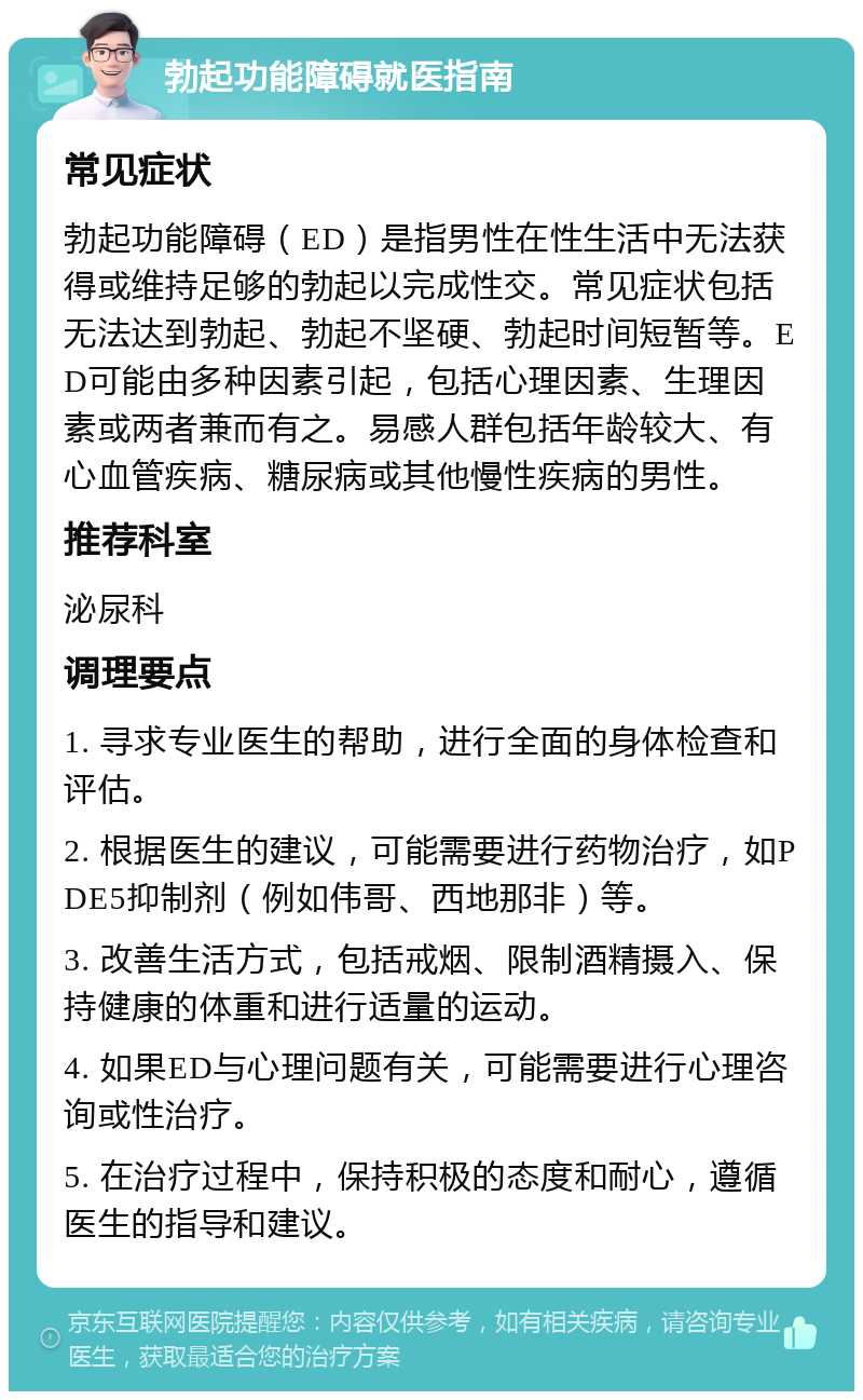 勃起功能障碍就医指南 常见症状 勃起功能障碍（ED）是指男性在性生活中无法获得或维持足够的勃起以完成性交。常见症状包括无法达到勃起、勃起不坚硬、勃起时间短暂等。ED可能由多种因素引起，包括心理因素、生理因素或两者兼而有之。易感人群包括年龄较大、有心血管疾病、糖尿病或其他慢性疾病的男性。 推荐科室 泌尿科 调理要点 1. 寻求专业医生的帮助，进行全面的身体检查和评估。 2. 根据医生的建议，可能需要进行药物治疗，如PDE5抑制剂（例如伟哥、西地那非）等。 3. 改善生活方式，包括戒烟、限制酒精摄入、保持健康的体重和进行适量的运动。 4. 如果ED与心理问题有关，可能需要进行心理咨询或性治疗。 5. 在治疗过程中，保持积极的态度和耐心，遵循医生的指导和建议。