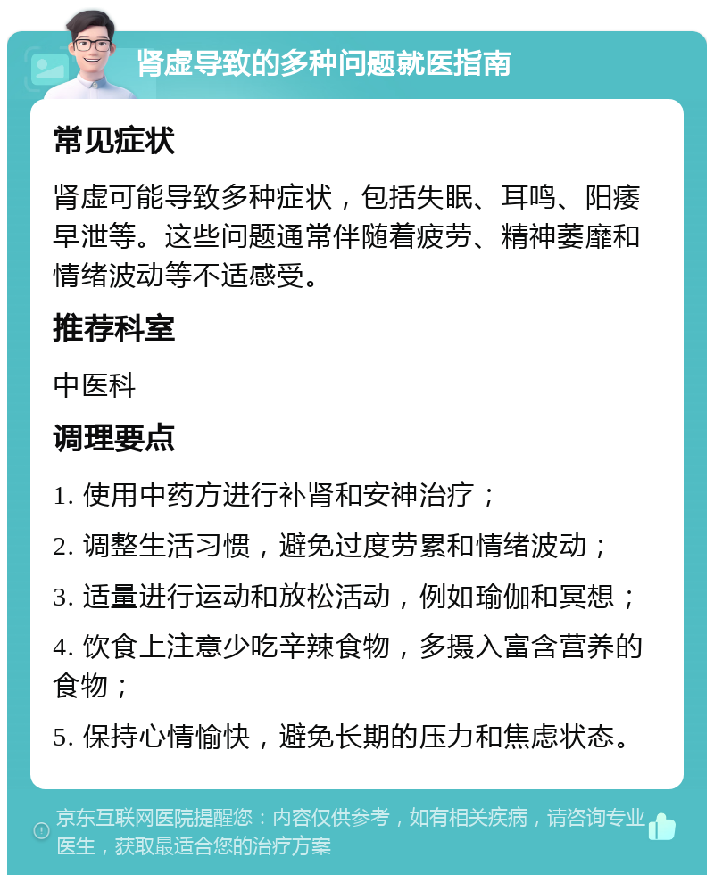 肾虚导致的多种问题就医指南 常见症状 肾虚可能导致多种症状，包括失眠、耳鸣、阳痿早泄等。这些问题通常伴随着疲劳、精神萎靡和情绪波动等不适感受。 推荐科室 中医科 调理要点 1. 使用中药方进行补肾和安神治疗； 2. 调整生活习惯，避免过度劳累和情绪波动； 3. 适量进行运动和放松活动，例如瑜伽和冥想； 4. 饮食上注意少吃辛辣食物，多摄入富含营养的食物； 5. 保持心情愉快，避免长期的压力和焦虑状态。