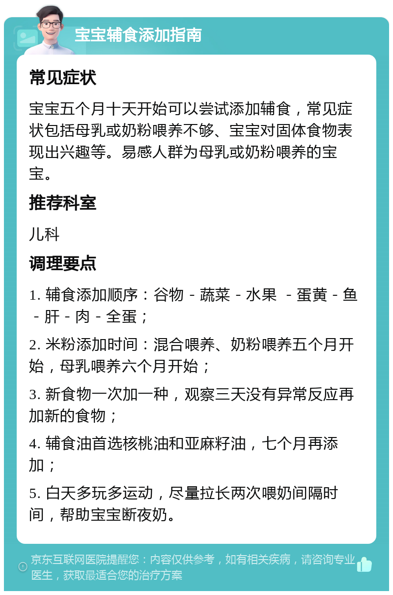 宝宝辅食添加指南 常见症状 宝宝五个月十天开始可以尝试添加辅食，常见症状包括母乳或奶粉喂养不够、宝宝对固体食物表现出兴趣等。易感人群为母乳或奶粉喂养的宝宝。 推荐科室 儿科 调理要点 1. 辅食添加顺序：谷物－蔬菜－水果 －蛋黄－鱼－肝－肉－全蛋； 2. 米粉添加时间：混合喂养、奶粉喂养五个月开始，母乳喂养六个月开始； 3. 新食物一次加一种，观察三天没有异常反应再加新的食物； 4. 辅食油首选核桃油和亚麻籽油，七个月再添加； 5. 白天多玩多运动，尽量拉长两次喂奶间隔时间，帮助宝宝断夜奶。