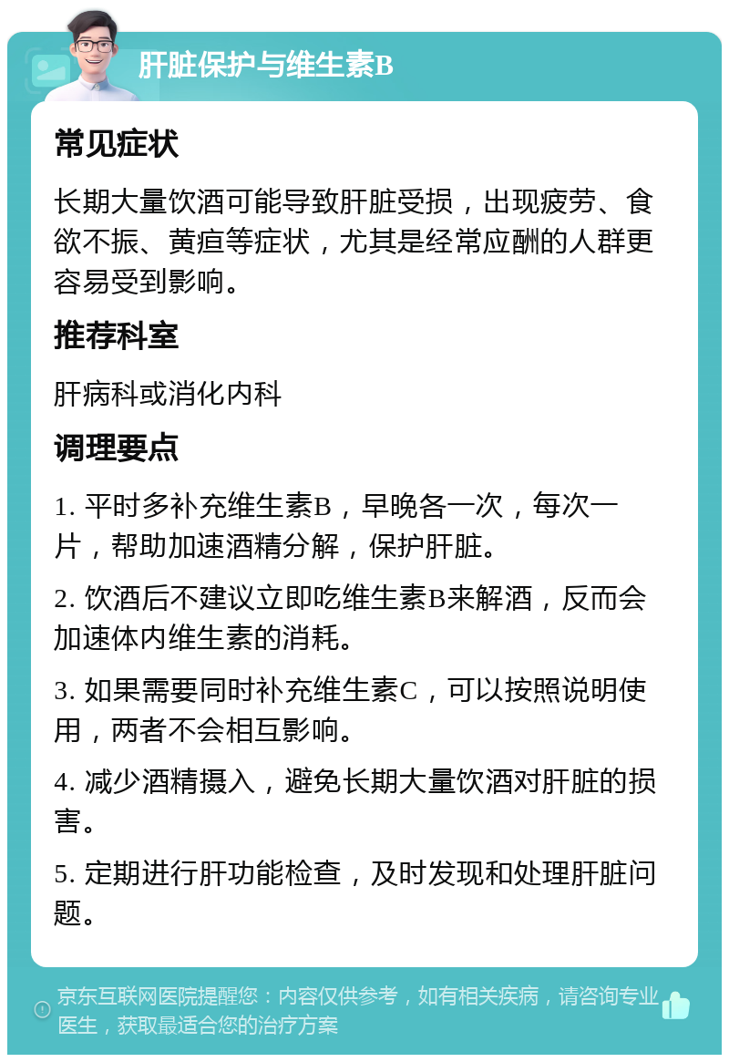 肝脏保护与维生素B 常见症状 长期大量饮酒可能导致肝脏受损，出现疲劳、食欲不振、黄疸等症状，尤其是经常应酬的人群更容易受到影响。 推荐科室 肝病科或消化内科 调理要点 1. 平时多补充维生素B，早晚各一次，每次一片，帮助加速酒精分解，保护肝脏。 2. 饮酒后不建议立即吃维生素B来解酒，反而会加速体内维生素的消耗。 3. 如果需要同时补充维生素C，可以按照说明使用，两者不会相互影响。 4. 减少酒精摄入，避免长期大量饮酒对肝脏的损害。 5. 定期进行肝功能检查，及时发现和处理肝脏问题。