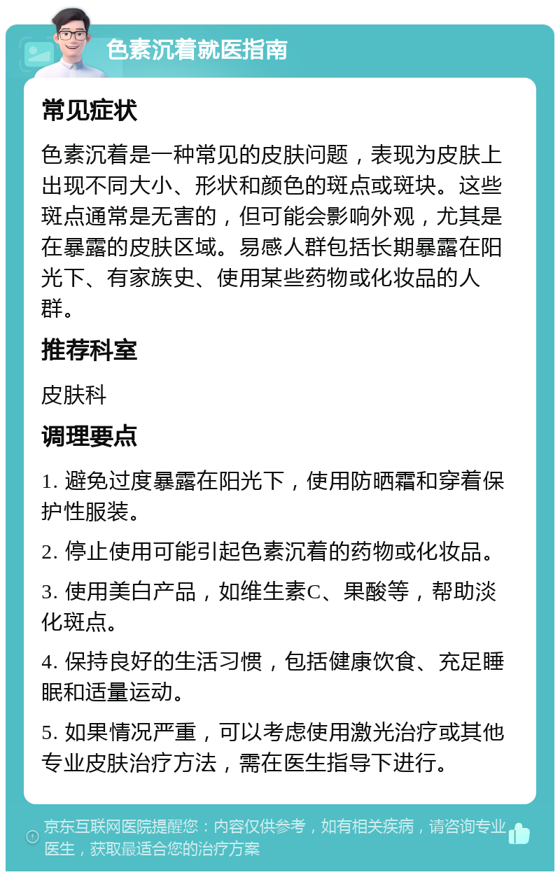 色素沉着就医指南 常见症状 色素沉着是一种常见的皮肤问题，表现为皮肤上出现不同大小、形状和颜色的斑点或斑块。这些斑点通常是无害的，但可能会影响外观，尤其是在暴露的皮肤区域。易感人群包括长期暴露在阳光下、有家族史、使用某些药物或化妆品的人群。 推荐科室 皮肤科 调理要点 1. 避免过度暴露在阳光下，使用防晒霜和穿着保护性服装。 2. 停止使用可能引起色素沉着的药物或化妆品。 3. 使用美白产品，如维生素C、果酸等，帮助淡化斑点。 4. 保持良好的生活习惯，包括健康饮食、充足睡眠和适量运动。 5. 如果情况严重，可以考虑使用激光治疗或其他专业皮肤治疗方法，需在医生指导下进行。