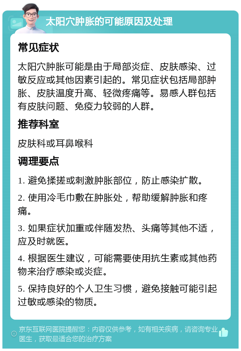 太阳穴肿胀的可能原因及处理 常见症状 太阳穴肿胀可能是由于局部炎症、皮肤感染、过敏反应或其他因素引起的。常见症状包括局部肿胀、皮肤温度升高、轻微疼痛等。易感人群包括有皮肤问题、免疫力较弱的人群。 推荐科室 皮肤科或耳鼻喉科 调理要点 1. 避免揉搓或刺激肿胀部位，防止感染扩散。 2. 使用冷毛巾敷在肿胀处，帮助缓解肿胀和疼痛。 3. 如果症状加重或伴随发热、头痛等其他不适，应及时就医。 4. 根据医生建议，可能需要使用抗生素或其他药物来治疗感染或炎症。 5. 保持良好的个人卫生习惯，避免接触可能引起过敏或感染的物质。