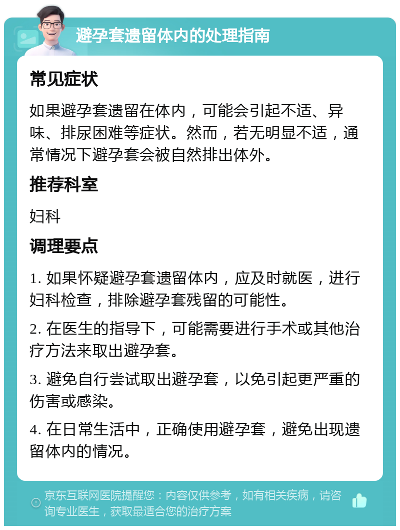 避孕套遗留体内的处理指南 常见症状 如果避孕套遗留在体内，可能会引起不适、异味、排尿困难等症状。然而，若无明显不适，通常情况下避孕套会被自然排出体外。 推荐科室 妇科 调理要点 1. 如果怀疑避孕套遗留体内，应及时就医，进行妇科检查，排除避孕套残留的可能性。 2. 在医生的指导下，可能需要进行手术或其他治疗方法来取出避孕套。 3. 避免自行尝试取出避孕套，以免引起更严重的伤害或感染。 4. 在日常生活中，正确使用避孕套，避免出现遗留体内的情况。