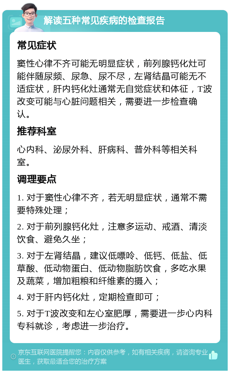 解读五种常见疾病的检查报告 常见症状 窦性心律不齐可能无明显症状，前列腺钙化灶可能伴随尿频、尿急、尿不尽，左肾结晶可能无不适症状，肝内钙化灶通常无自觉症状和体征，T波改变可能与心脏问题相关，需要进一步检查确认。 推荐科室 心内科、泌尿外科、肝病科、普外科等相关科室。 调理要点 1. 对于窦性心律不齐，若无明显症状，通常不需要特殊处理； 2. 对于前列腺钙化灶，注意多运动、戒酒、清淡饮食、避免久坐； 3. 对于左肾结晶，建议低嘌呤、低钙、低盐、低草酸、低动物蛋白、低动物脂肪饮食，多吃水果及蔬菜，增加粗粮和纤维素的摄入； 4. 对于肝内钙化灶，定期检查即可； 5. 对于T波改变和左心室肥厚，需要进一步心内科专科就诊，考虑进一步治疗。