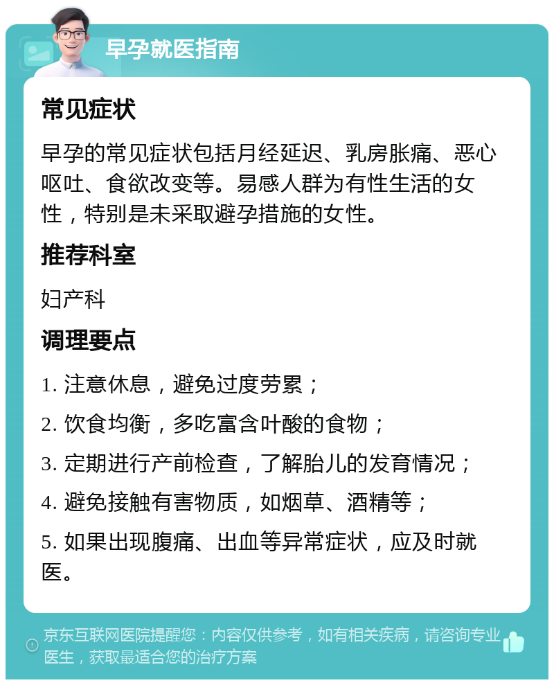 早孕就医指南 常见症状 早孕的常见症状包括月经延迟、乳房胀痛、恶心呕吐、食欲改变等。易感人群为有性生活的女性，特别是未采取避孕措施的女性。 推荐科室 妇产科 调理要点 1. 注意休息，避免过度劳累； 2. 饮食均衡，多吃富含叶酸的食物； 3. 定期进行产前检查，了解胎儿的发育情况； 4. 避免接触有害物质，如烟草、酒精等； 5. 如果出现腹痛、出血等异常症状，应及时就医。