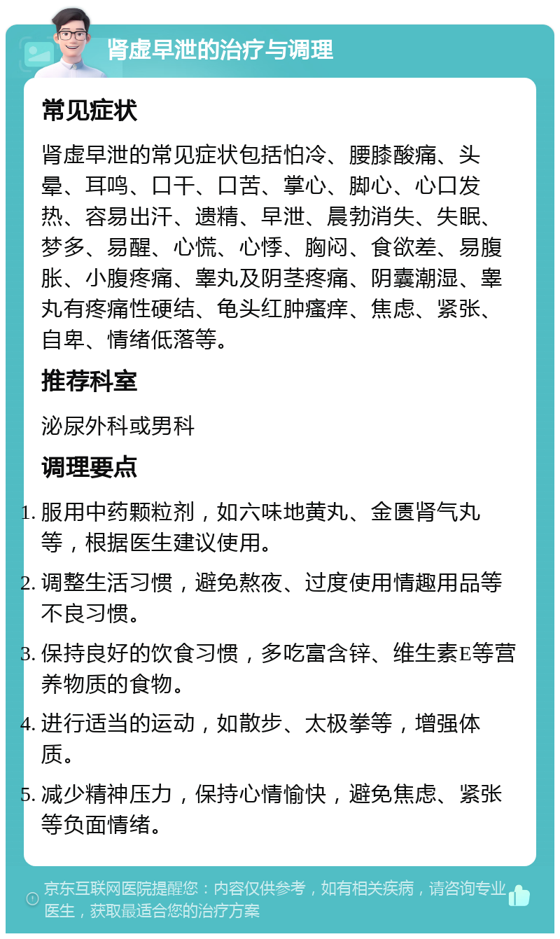 肾虚早泄的治疗与调理 常见症状 肾虚早泄的常见症状包括怕冷、腰膝酸痛、头晕、耳鸣、口干、口苦、掌心、脚心、心口发热、容易出汗、遗精、早泄、晨勃消失、失眠、梦多、易醒、心慌、心悸、胸闷、食欲差、易腹胀、小腹疼痛、睾丸及阴茎疼痛、阴囊潮湿、睾丸有疼痛性硬结、龟头红肿瘙痒、焦虑、紧张、自卑、情绪低落等。 推荐科室 泌尿外科或男科 调理要点 服用中药颗粒剂，如六味地黄丸、金匮肾气丸等，根据医生建议使用。 调整生活习惯，避免熬夜、过度使用情趣用品等不良习惯。 保持良好的饮食习惯，多吃富含锌、维生素E等营养物质的食物。 进行适当的运动，如散步、太极拳等，增强体质。 减少精神压力，保持心情愉快，避免焦虑、紧张等负面情绪。