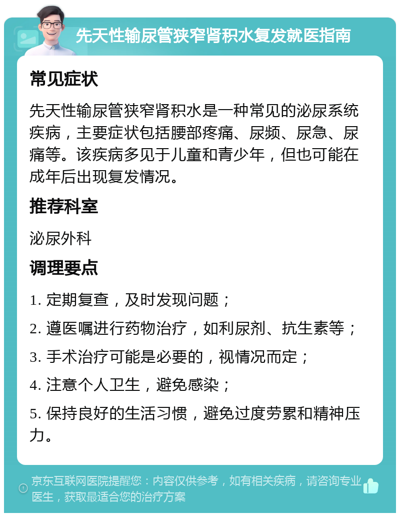 先天性输尿管狭窄肾积水复发就医指南 常见症状 先天性输尿管狭窄肾积水是一种常见的泌尿系统疾病，主要症状包括腰部疼痛、尿频、尿急、尿痛等。该疾病多见于儿童和青少年，但也可能在成年后出现复发情况。 推荐科室 泌尿外科 调理要点 1. 定期复查，及时发现问题； 2. 遵医嘱进行药物治疗，如利尿剂、抗生素等； 3. 手术治疗可能是必要的，视情况而定； 4. 注意个人卫生，避免感染； 5. 保持良好的生活习惯，避免过度劳累和精神压力。