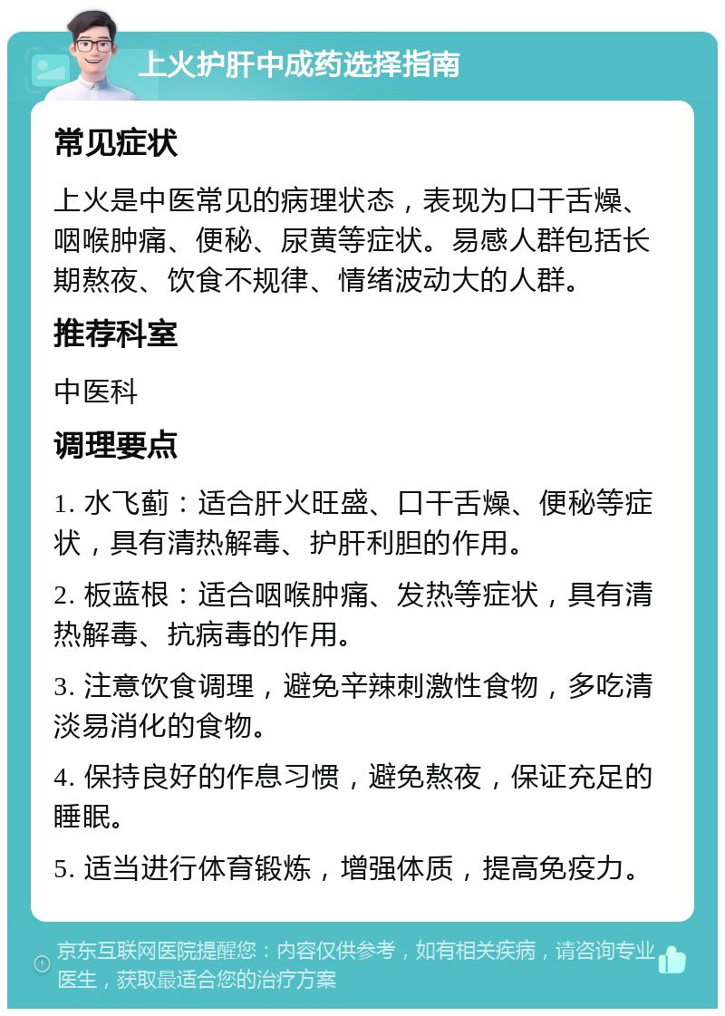 上火护肝中成药选择指南 常见症状 上火是中医常见的病理状态，表现为口干舌燥、咽喉肿痛、便秘、尿黄等症状。易感人群包括长期熬夜、饮食不规律、情绪波动大的人群。 推荐科室 中医科 调理要点 1. 水飞蓟：适合肝火旺盛、口干舌燥、便秘等症状，具有清热解毒、护肝利胆的作用。 2. 板蓝根：适合咽喉肿痛、发热等症状，具有清热解毒、抗病毒的作用。 3. 注意饮食调理，避免辛辣刺激性食物，多吃清淡易消化的食物。 4. 保持良好的作息习惯，避免熬夜，保证充足的睡眠。 5. 适当进行体育锻炼，增强体质，提高免疫力。