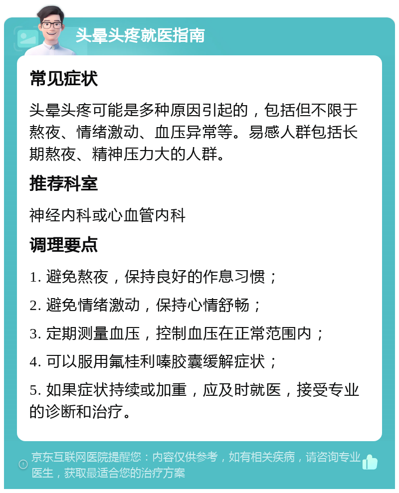 头晕头疼就医指南 常见症状 头晕头疼可能是多种原因引起的，包括但不限于熬夜、情绪激动、血压异常等。易感人群包括长期熬夜、精神压力大的人群。 推荐科室 神经内科或心血管内科 调理要点 1. 避免熬夜，保持良好的作息习惯； 2. 避免情绪激动，保持心情舒畅； 3. 定期测量血压，控制血压在正常范围内； 4. 可以服用氟桂利嗪胶囊缓解症状； 5. 如果症状持续或加重，应及时就医，接受专业的诊断和治疗。