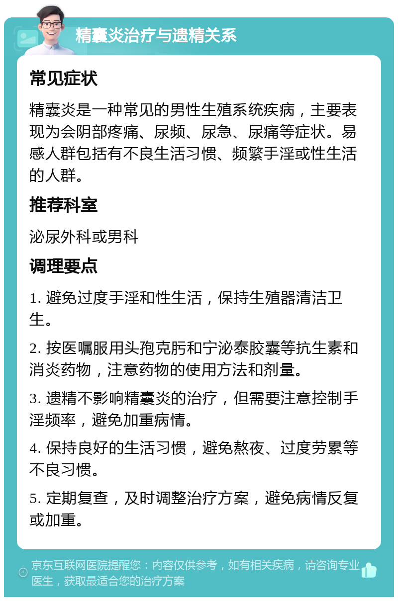 精囊炎治疗与遗精关系 常见症状 精囊炎是一种常见的男性生殖系统疾病，主要表现为会阴部疼痛、尿频、尿急、尿痛等症状。易感人群包括有不良生活习惯、频繁手淫或性生活的人群。 推荐科室 泌尿外科或男科 调理要点 1. 避免过度手淫和性生活，保持生殖器清洁卫生。 2. 按医嘱服用头孢克肟和宁泌泰胶囊等抗生素和消炎药物，注意药物的使用方法和剂量。 3. 遗精不影响精囊炎的治疗，但需要注意控制手淫频率，避免加重病情。 4. 保持良好的生活习惯，避免熬夜、过度劳累等不良习惯。 5. 定期复查，及时调整治疗方案，避免病情反复或加重。