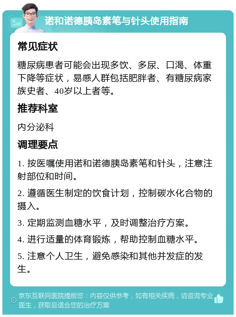 诺和诺德胰岛素笔与针头使用指南 常见症状 糖尿病患者可能会出现多饮、多尿、口渴、体重下降等症状，易感人群包括肥胖者、有糖尿病家族史者、40岁以上者等。 推荐科室 内分泌科 调理要点 1. 按医嘱使用诺和诺德胰岛素笔和针头，注意注射部位和时间。 2. 遵循医生制定的饮食计划，控制碳水化合物的摄入。 3. 定期监测血糖水平，及时调整治疗方案。 4. 进行适量的体育锻炼，帮助控制血糖水平。 5. 注意个人卫生，避免感染和其他并发症的发生。