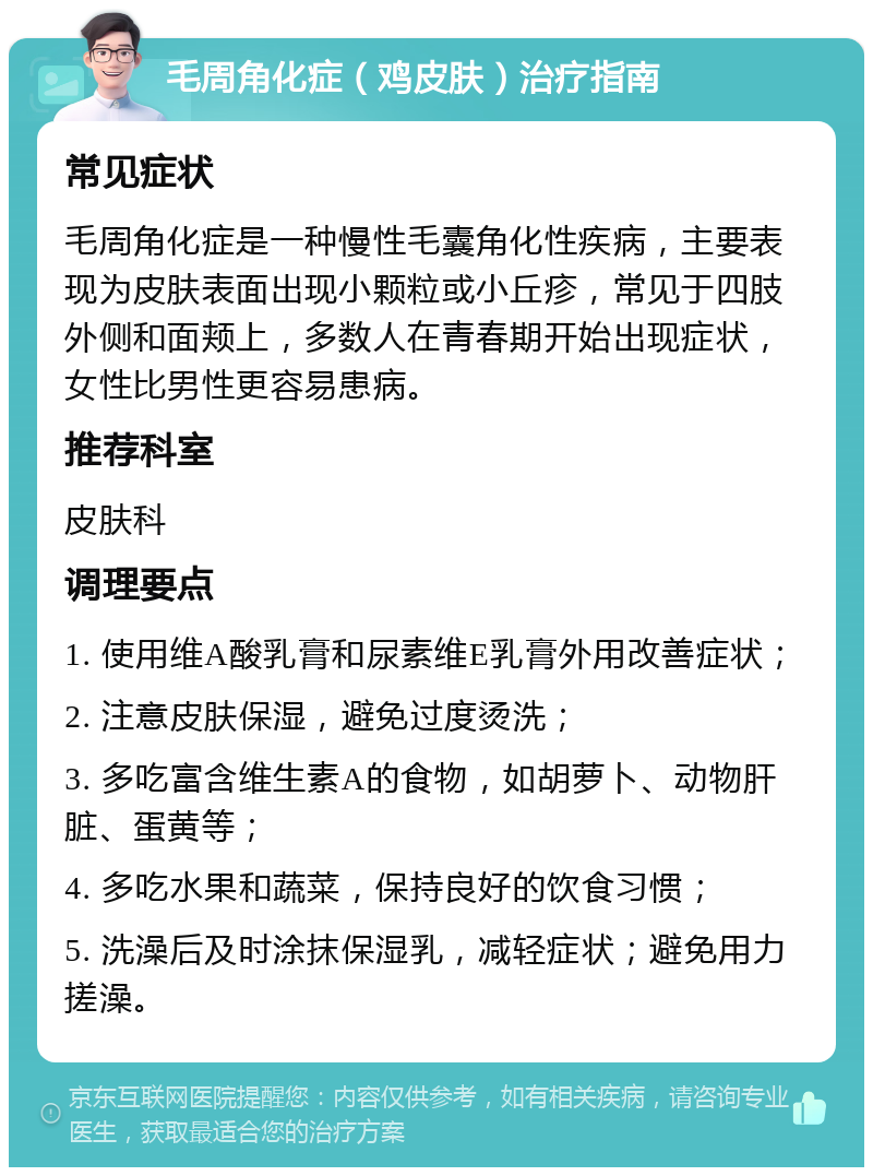 毛周角化症（鸡皮肤）治疗指南 常见症状 毛周角化症是一种慢性毛囊角化性疾病，主要表现为皮肤表面出现小颗粒或小丘疹，常见于四肢外侧和面颊上，多数人在青春期开始出现症状，女性比男性更容易患病。 推荐科室 皮肤科 调理要点 1. 使用维A酸乳膏和尿素维E乳膏外用改善症状； 2. 注意皮肤保湿，避免过度烫洗； 3. 多吃富含维生素A的食物，如胡萝卜、动物肝脏、蛋黄等； 4. 多吃水果和蔬菜，保持良好的饮食习惯； 5. 洗澡后及时涂抹保湿乳，减轻症状；避免用力搓澡。