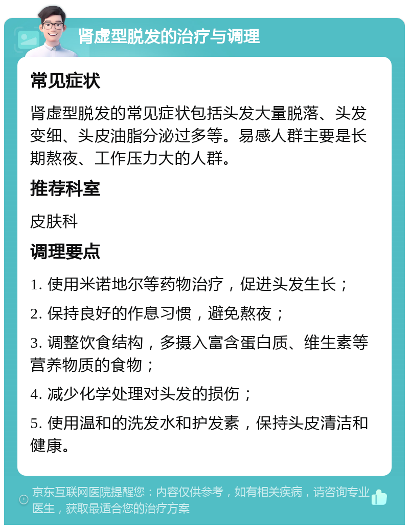 肾虚型脱发的治疗与调理 常见症状 肾虚型脱发的常见症状包括头发大量脱落、头发变细、头皮油脂分泌过多等。易感人群主要是长期熬夜、工作压力大的人群。 推荐科室 皮肤科 调理要点 1. 使用米诺地尔等药物治疗，促进头发生长； 2. 保持良好的作息习惯，避免熬夜； 3. 调整饮食结构，多摄入富含蛋白质、维生素等营养物质的食物； 4. 减少化学处理对头发的损伤； 5. 使用温和的洗发水和护发素，保持头皮清洁和健康。