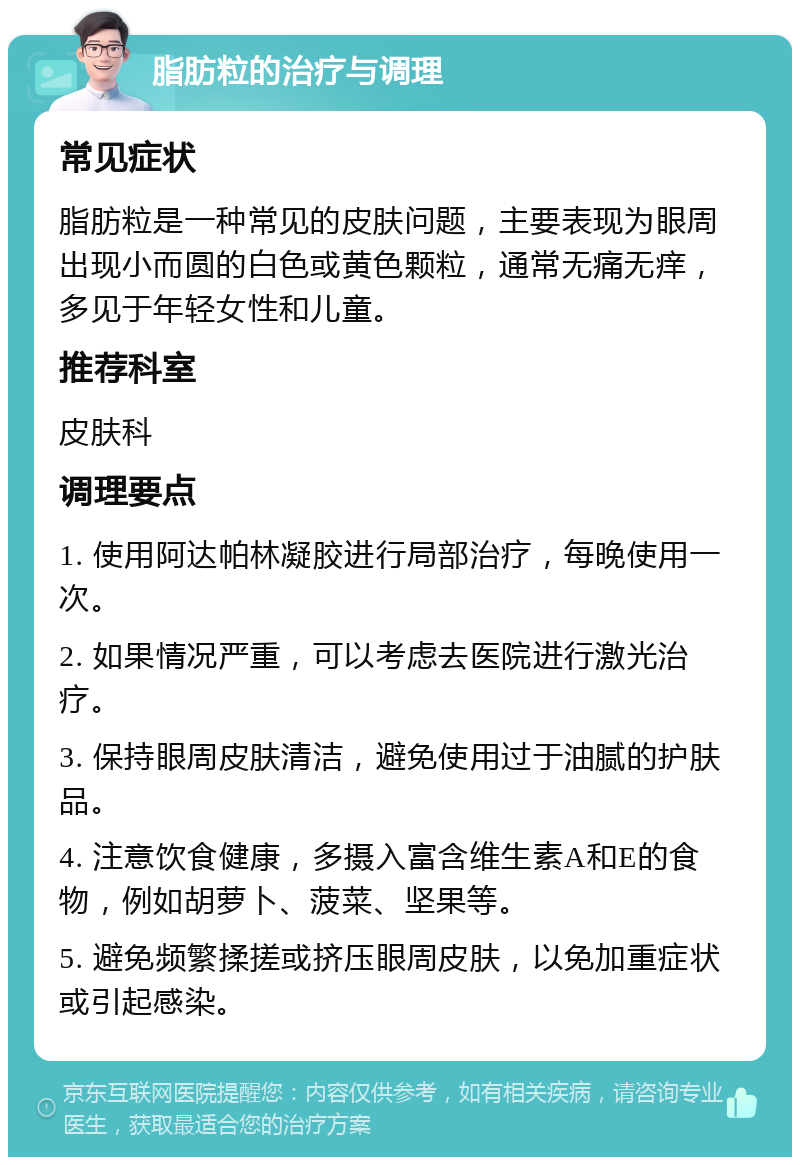 脂肪粒的治疗与调理 常见症状 脂肪粒是一种常见的皮肤问题，主要表现为眼周出现小而圆的白色或黄色颗粒，通常无痛无痒，多见于年轻女性和儿童。 推荐科室 皮肤科 调理要点 1. 使用阿达帕林凝胶进行局部治疗，每晚使用一次。 2. 如果情况严重，可以考虑去医院进行激光治疗。 3. 保持眼周皮肤清洁，避免使用过于油腻的护肤品。 4. 注意饮食健康，多摄入富含维生素A和E的食物，例如胡萝卜、菠菜、坚果等。 5. 避免频繁揉搓或挤压眼周皮肤，以免加重症状或引起感染。