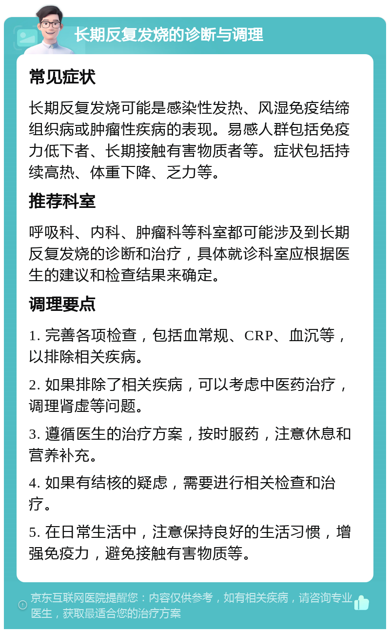 长期反复发烧的诊断与调理 常见症状 长期反复发烧可能是感染性发热、风湿免疫结缔组织病或肿瘤性疾病的表现。易感人群包括免疫力低下者、长期接触有害物质者等。症状包括持续高热、体重下降、乏力等。 推荐科室 呼吸科、内科、肿瘤科等科室都可能涉及到长期反复发烧的诊断和治疗，具体就诊科室应根据医生的建议和检查结果来确定。 调理要点 1. 完善各项检查，包括血常规、CRP、血沉等，以排除相关疾病。 2. 如果排除了相关疾病，可以考虑中医药治疗，调理肾虚等问题。 3. 遵循医生的治疗方案，按时服药，注意休息和营养补充。 4. 如果有结核的疑虑，需要进行相关检查和治疗。 5. 在日常生活中，注意保持良好的生活习惯，增强免疫力，避免接触有害物质等。