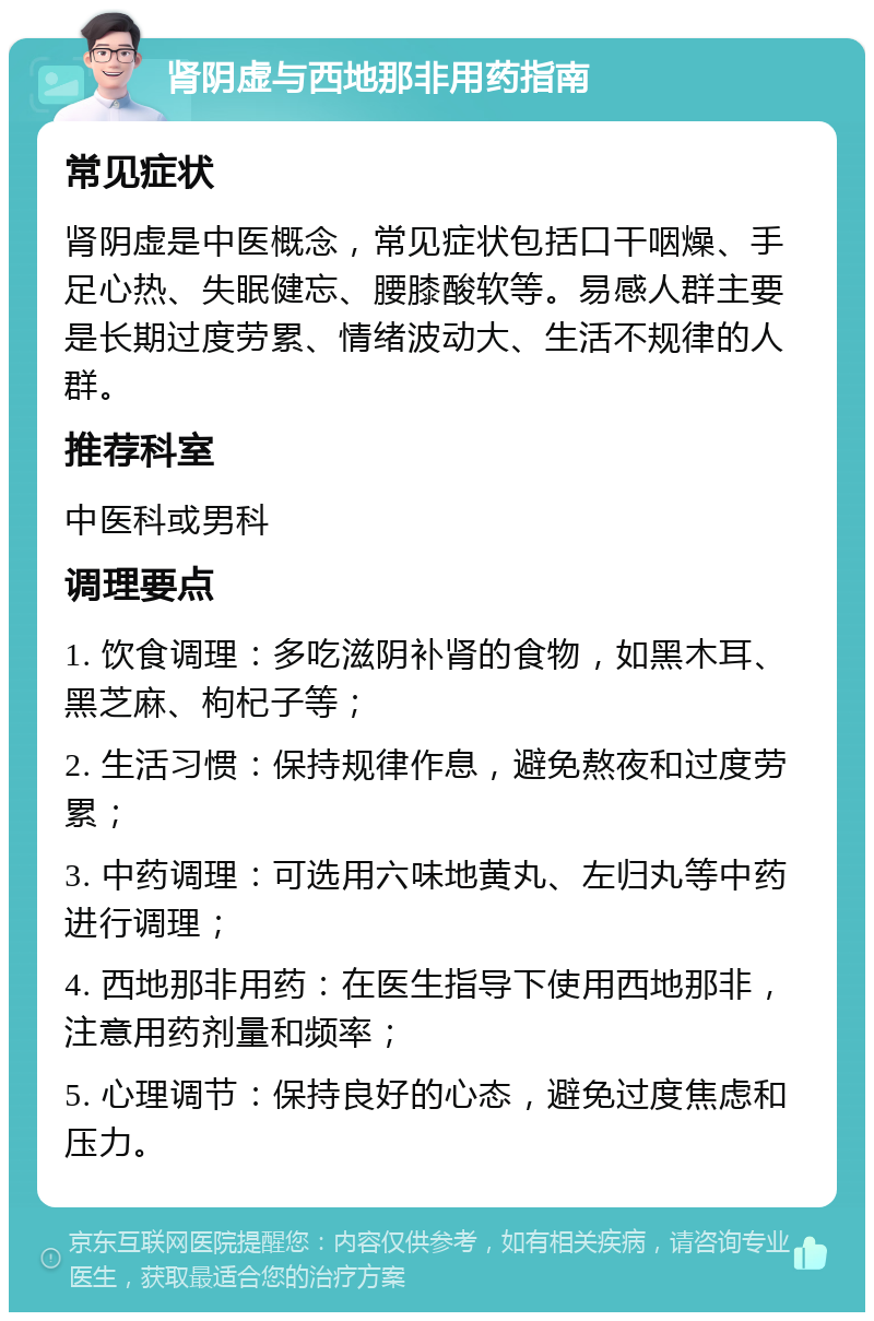 肾阴虚与西地那非用药指南 常见症状 肾阴虚是中医概念，常见症状包括口干咽燥、手足心热、失眠健忘、腰膝酸软等。易感人群主要是长期过度劳累、情绪波动大、生活不规律的人群。 推荐科室 中医科或男科 调理要点 1. 饮食调理：多吃滋阴补肾的食物，如黑木耳、黑芝麻、枸杞子等； 2. 生活习惯：保持规律作息，避免熬夜和过度劳累； 3. 中药调理：可选用六味地黄丸、左归丸等中药进行调理； 4. 西地那非用药：在医生指导下使用西地那非，注意用药剂量和频率； 5. 心理调节：保持良好的心态，避免过度焦虑和压力。