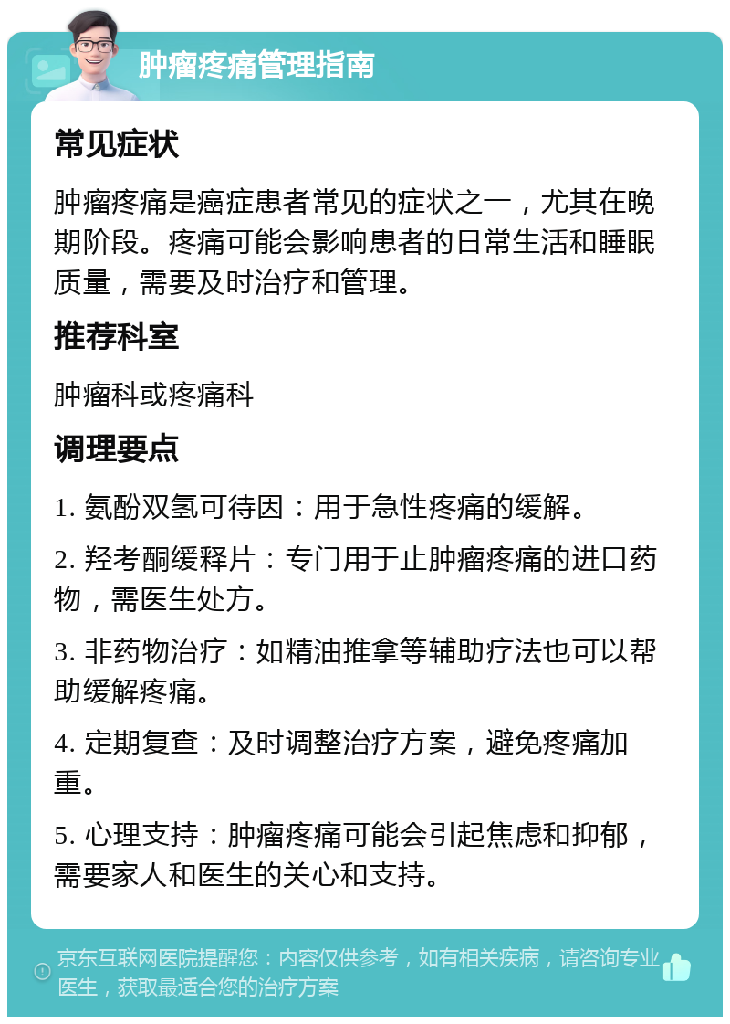 肿瘤疼痛管理指南 常见症状 肿瘤疼痛是癌症患者常见的症状之一，尤其在晚期阶段。疼痛可能会影响患者的日常生活和睡眠质量，需要及时治疗和管理。 推荐科室 肿瘤科或疼痛科 调理要点 1. 氨酚双氢可待因：用于急性疼痛的缓解。 2. 羟考酮缓释片：专门用于止肿瘤疼痛的进口药物，需医生处方。 3. 非药物治疗：如精油推拿等辅助疗法也可以帮助缓解疼痛。 4. 定期复查：及时调整治疗方案，避免疼痛加重。 5. 心理支持：肿瘤疼痛可能会引起焦虑和抑郁，需要家人和医生的关心和支持。