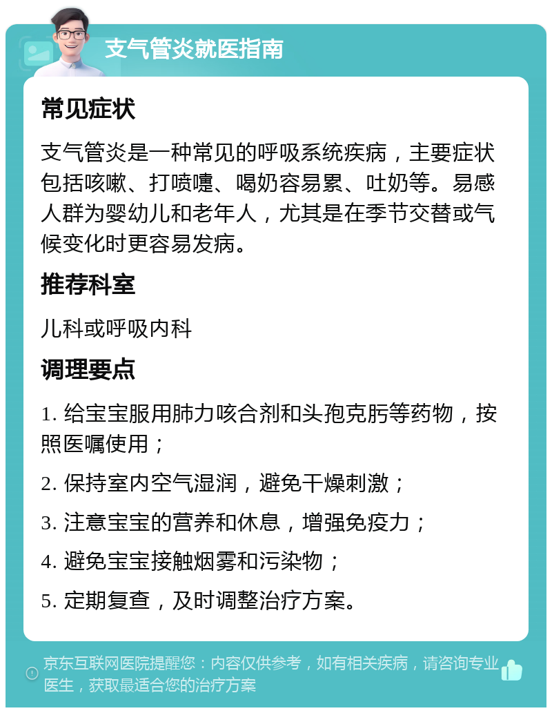 支气管炎就医指南 常见症状 支气管炎是一种常见的呼吸系统疾病，主要症状包括咳嗽、打喷嚏、喝奶容易累、吐奶等。易感人群为婴幼儿和老年人，尤其是在季节交替或气候变化时更容易发病。 推荐科室 儿科或呼吸内科 调理要点 1. 给宝宝服用肺力咳合剂和头孢克肟等药物，按照医嘱使用； 2. 保持室内空气湿润，避免干燥刺激； 3. 注意宝宝的营养和休息，增强免疫力； 4. 避免宝宝接触烟雾和污染物； 5. 定期复查，及时调整治疗方案。