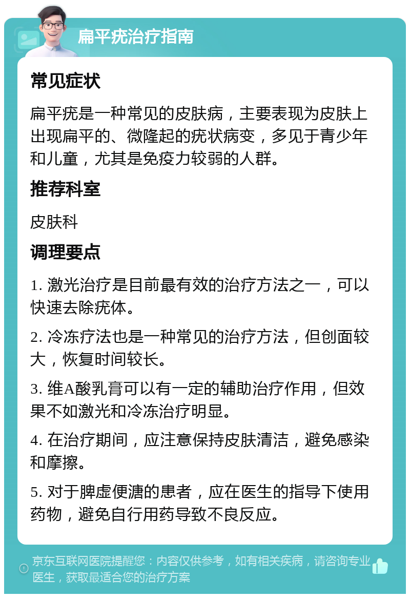 扁平疣治疗指南 常见症状 扁平疣是一种常见的皮肤病，主要表现为皮肤上出现扁平的、微隆起的疣状病变，多见于青少年和儿童，尤其是免疫力较弱的人群。 推荐科室 皮肤科 调理要点 1. 激光治疗是目前最有效的治疗方法之一，可以快速去除疣体。 2. 冷冻疗法也是一种常见的治疗方法，但创面较大，恢复时间较长。 3. 维A酸乳膏可以有一定的辅助治疗作用，但效果不如激光和冷冻治疗明显。 4. 在治疗期间，应注意保持皮肤清洁，避免感染和摩擦。 5. 对于脾虚便溏的患者，应在医生的指导下使用药物，避免自行用药导致不良反应。