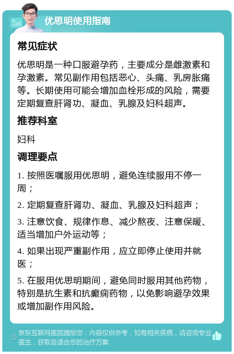 优思明使用指南 常见症状 优思明是一种口服避孕药，主要成分是雌激素和孕激素。常见副作用包括恶心、头痛、乳房胀痛等。长期使用可能会增加血栓形成的风险，需要定期复查肝肾功、凝血、乳腺及妇科超声。 推荐科室 妇科 调理要点 1. 按照医嘱服用优思明，避免连续服用不停一周； 2. 定期复查肝肾功、凝血、乳腺及妇科超声； 3. 注意饮食、规律作息、减少熬夜、注意保暖、适当增加户外运动等； 4. 如果出现严重副作用，应立即停止使用并就医； 5. 在服用优思明期间，避免同时服用其他药物，特别是抗生素和抗癫痫药物，以免影响避孕效果或增加副作用风险。