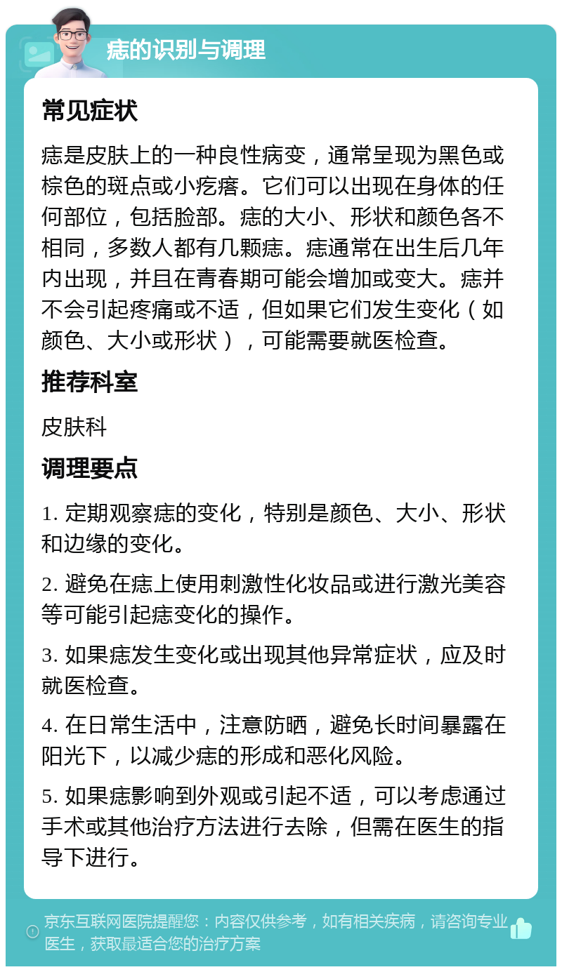 痣的识别与调理 常见症状 痣是皮肤上的一种良性病变，通常呈现为黑色或棕色的斑点或小疙瘩。它们可以出现在身体的任何部位，包括脸部。痣的大小、形状和颜色各不相同，多数人都有几颗痣。痣通常在出生后几年内出现，并且在青春期可能会增加或变大。痣并不会引起疼痛或不适，但如果它们发生变化（如颜色、大小或形状），可能需要就医检查。 推荐科室 皮肤科 调理要点 1. 定期观察痣的变化，特别是颜色、大小、形状和边缘的变化。 2. 避免在痣上使用刺激性化妆品或进行激光美容等可能引起痣变化的操作。 3. 如果痣发生变化或出现其他异常症状，应及时就医检查。 4. 在日常生活中，注意防晒，避免长时间暴露在阳光下，以减少痣的形成和恶化风险。 5. 如果痣影响到外观或引起不适，可以考虑通过手术或其他治疗方法进行去除，但需在医生的指导下进行。