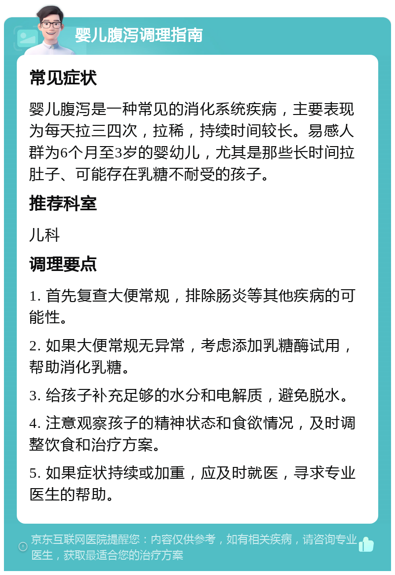 婴儿腹泻调理指南 常见症状 婴儿腹泻是一种常见的消化系统疾病，主要表现为每天拉三四次，拉稀，持续时间较长。易感人群为6个月至3岁的婴幼儿，尤其是那些长时间拉肚子、可能存在乳糖不耐受的孩子。 推荐科室 儿科 调理要点 1. 首先复查大便常规，排除肠炎等其他疾病的可能性。 2. 如果大便常规无异常，考虑添加乳糖酶试用，帮助消化乳糖。 3. 给孩子补充足够的水分和电解质，避免脱水。 4. 注意观察孩子的精神状态和食欲情况，及时调整饮食和治疗方案。 5. 如果症状持续或加重，应及时就医，寻求专业医生的帮助。