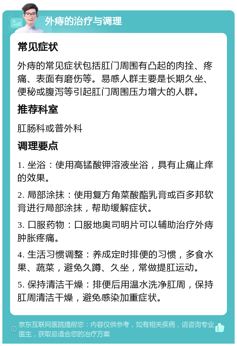 外痔的治疗与调理 常见症状 外痔的常见症状包括肛门周围有凸起的肉拴、疼痛、表面有磨伤等。易感人群主要是长期久坐、便秘或腹泻等引起肛门周围压力增大的人群。 推荐科室 肛肠科或普外科 调理要点 1. 坐浴：使用高锰酸钾溶液坐浴，具有止痛止痒的效果。 2. 局部涂抹：使用复方角菜酸酯乳膏或百多邦软膏进行局部涂抹，帮助缓解症状。 3. 口服药物：口服地奥司明片可以辅助治疗外痔肿胀疼痛。 4. 生活习惯调整：养成定时排便的习惯，多食水果、蔬菜，避免久蹲、久坐，常做提肛运动。 5. 保持清洁干燥：排便后用温水洗净肛周，保持肛周清洁干燥，避免感染加重症状。