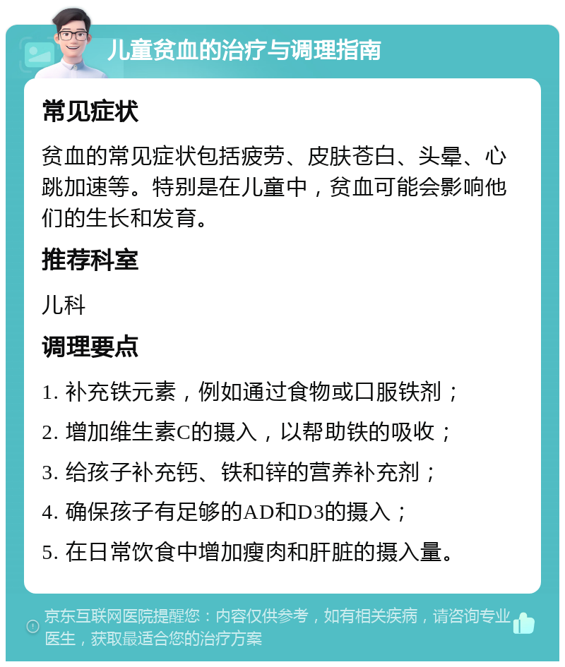 儿童贫血的治疗与调理指南 常见症状 贫血的常见症状包括疲劳、皮肤苍白、头晕、心跳加速等。特别是在儿童中，贫血可能会影响他们的生长和发育。 推荐科室 儿科 调理要点 1. 补充铁元素，例如通过食物或口服铁剂； 2. 增加维生素C的摄入，以帮助铁的吸收； 3. 给孩子补充钙、铁和锌的营养补充剂； 4. 确保孩子有足够的AD和D3的摄入； 5. 在日常饮食中增加瘦肉和肝脏的摄入量。