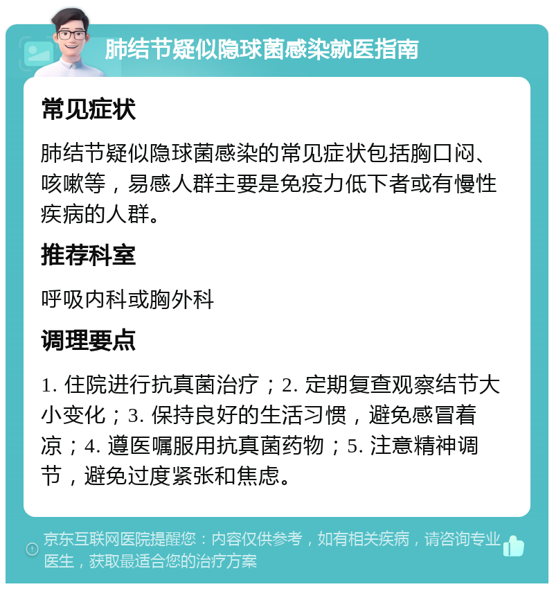 肺结节疑似隐球菌感染就医指南 常见症状 肺结节疑似隐球菌感染的常见症状包括胸口闷、咳嗽等，易感人群主要是免疫力低下者或有慢性疾病的人群。 推荐科室 呼吸内科或胸外科 调理要点 1. 住院进行抗真菌治疗；2. 定期复查观察结节大小变化；3. 保持良好的生活习惯，避免感冒着凉；4. 遵医嘱服用抗真菌药物；5. 注意精神调节，避免过度紧张和焦虑。