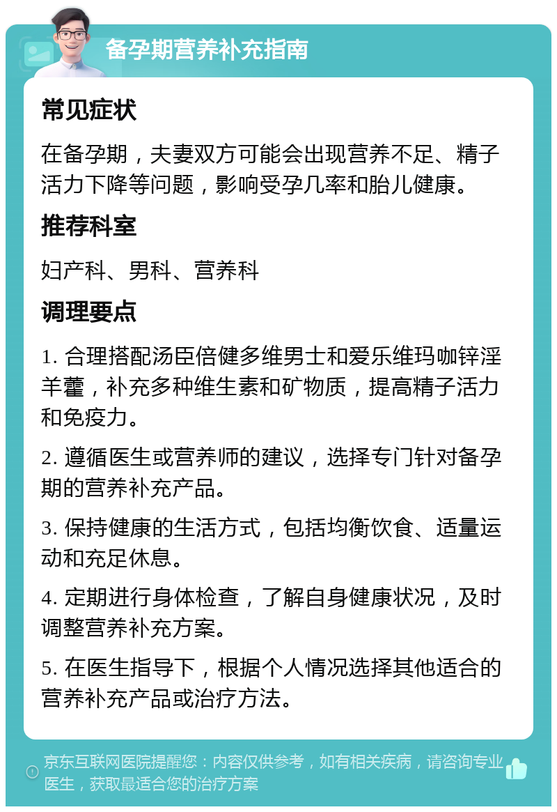 备孕期营养补充指南 常见症状 在备孕期，夫妻双方可能会出现营养不足、精子活力下降等问题，影响受孕几率和胎儿健康。 推荐科室 妇产科、男科、营养科 调理要点 1. 合理搭配汤臣倍健多维男士和爱乐维玛咖锌淫羊藿，补充多种维生素和矿物质，提高精子活力和免疫力。 2. 遵循医生或营养师的建议，选择专门针对备孕期的营养补充产品。 3. 保持健康的生活方式，包括均衡饮食、适量运动和充足休息。 4. 定期进行身体检查，了解自身健康状况，及时调整营养补充方案。 5. 在医生指导下，根据个人情况选择其他适合的营养补充产品或治疗方法。