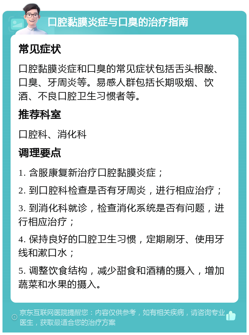 口腔黏膜炎症与口臭的治疗指南 常见症状 口腔黏膜炎症和口臭的常见症状包括舌头根酸、口臭、牙周炎等。易感人群包括长期吸烟、饮酒、不良口腔卫生习惯者等。 推荐科室 口腔科、消化科 调理要点 1. 含服康复新治疗口腔黏膜炎症； 2. 到口腔科检查是否有牙周炎，进行相应治疗； 3. 到消化科就诊，检查消化系统是否有问题，进行相应治疗； 4. 保持良好的口腔卫生习惯，定期刷牙、使用牙线和漱口水； 5. 调整饮食结构，减少甜食和酒精的摄入，增加蔬菜和水果的摄入。