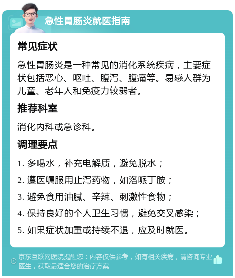 急性胃肠炎就医指南 常见症状 急性胃肠炎是一种常见的消化系统疾病，主要症状包括恶心、呕吐、腹泻、腹痛等。易感人群为儿童、老年人和免疫力较弱者。 推荐科室 消化内科或急诊科。 调理要点 1. 多喝水，补充电解质，避免脱水； 2. 遵医嘱服用止泻药物，如洛哌丁胺； 3. 避免食用油腻、辛辣、刺激性食物； 4. 保持良好的个人卫生习惯，避免交叉感染； 5. 如果症状加重或持续不退，应及时就医。