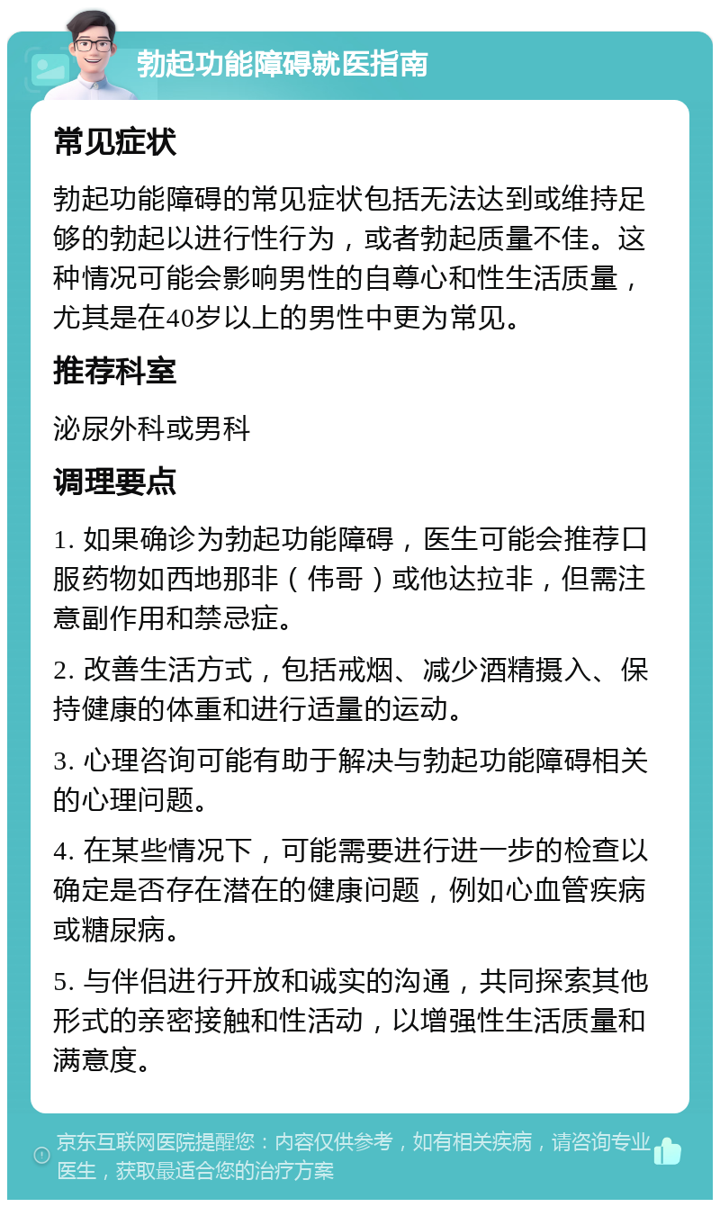 勃起功能障碍就医指南 常见症状 勃起功能障碍的常见症状包括无法达到或维持足够的勃起以进行性行为，或者勃起质量不佳。这种情况可能会影响男性的自尊心和性生活质量，尤其是在40岁以上的男性中更为常见。 推荐科室 泌尿外科或男科 调理要点 1. 如果确诊为勃起功能障碍，医生可能会推荐口服药物如西地那非（伟哥）或他达拉非，但需注意副作用和禁忌症。 2. 改善生活方式，包括戒烟、减少酒精摄入、保持健康的体重和进行适量的运动。 3. 心理咨询可能有助于解决与勃起功能障碍相关的心理问题。 4. 在某些情况下，可能需要进行进一步的检查以确定是否存在潜在的健康问题，例如心血管疾病或糖尿病。 5. 与伴侣进行开放和诚实的沟通，共同探索其他形式的亲密接触和性活动，以增强性生活质量和满意度。