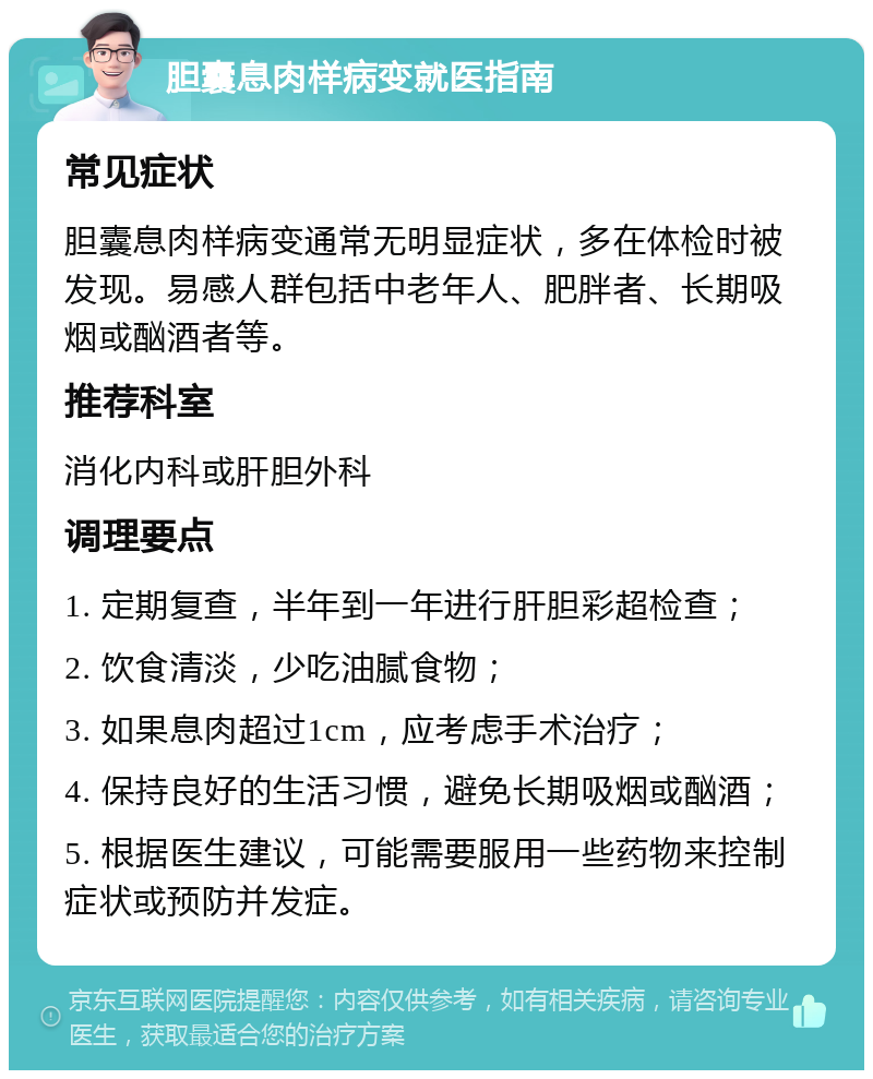 胆囊息肉样病变就医指南 常见症状 胆囊息肉样病变通常无明显症状，多在体检时被发现。易感人群包括中老年人、肥胖者、长期吸烟或酗酒者等。 推荐科室 消化内科或肝胆外科 调理要点 1. 定期复查，半年到一年进行肝胆彩超检查； 2. 饮食清淡，少吃油腻食物； 3. 如果息肉超过1cm，应考虑手术治疗； 4. 保持良好的生活习惯，避免长期吸烟或酗酒； 5. 根据医生建议，可能需要服用一些药物来控制症状或预防并发症。