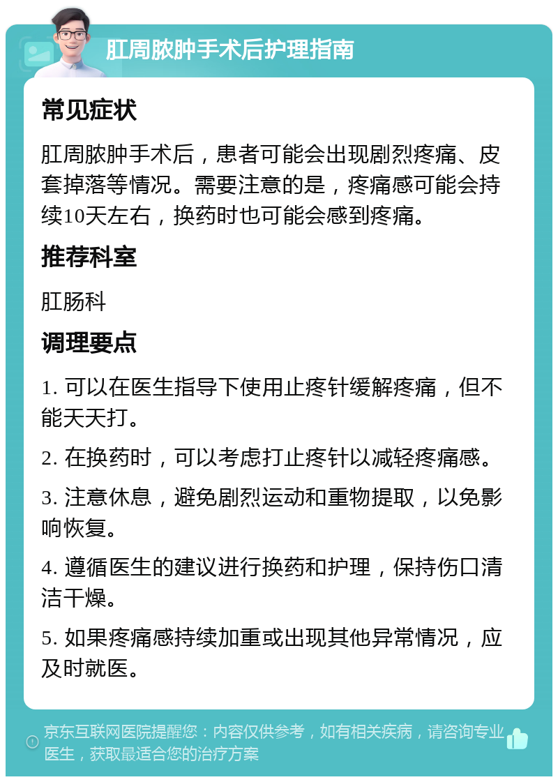 肛周脓肿手术后护理指南 常见症状 肛周脓肿手术后，患者可能会出现剧烈疼痛、皮套掉落等情况。需要注意的是，疼痛感可能会持续10天左右，换药时也可能会感到疼痛。 推荐科室 肛肠科 调理要点 1. 可以在医生指导下使用止疼针缓解疼痛，但不能天天打。 2. 在换药时，可以考虑打止疼针以减轻疼痛感。 3. 注意休息，避免剧烈运动和重物提取，以免影响恢复。 4. 遵循医生的建议进行换药和护理，保持伤口清洁干燥。 5. 如果疼痛感持续加重或出现其他异常情况，应及时就医。