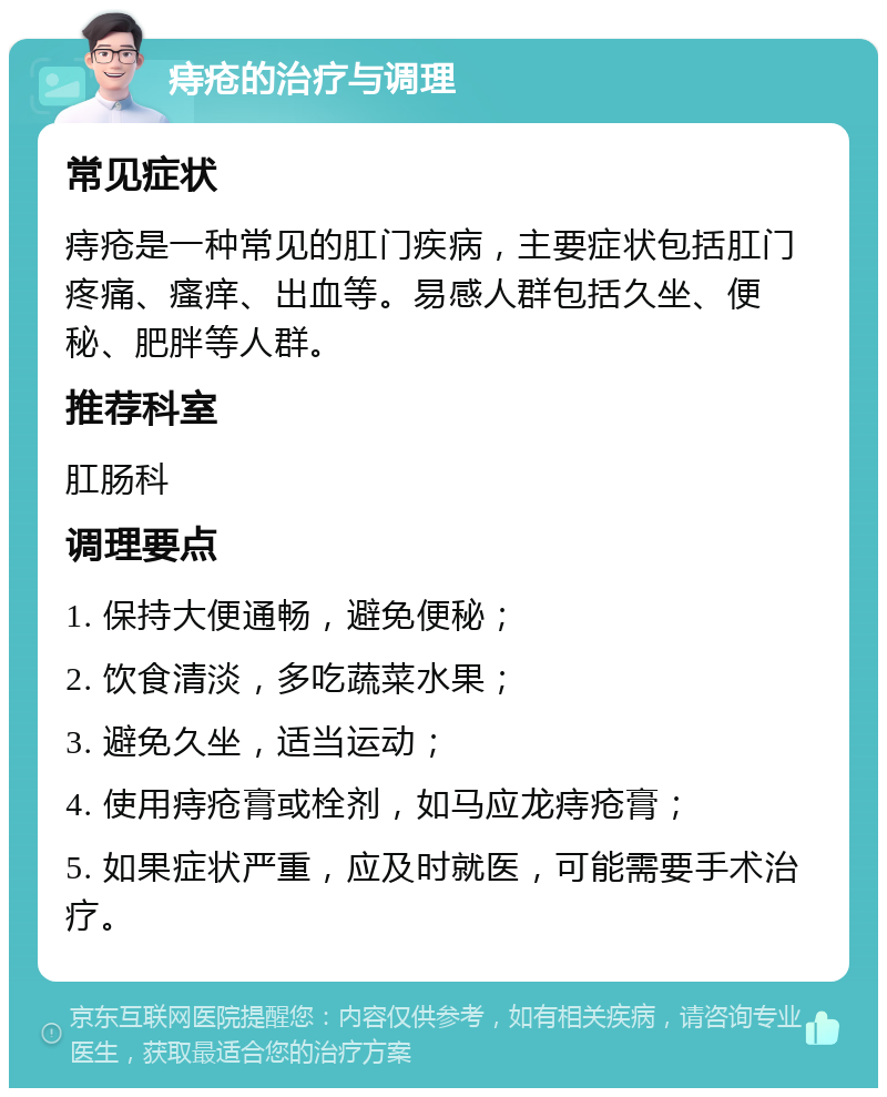 痔疮的治疗与调理 常见症状 痔疮是一种常见的肛门疾病，主要症状包括肛门疼痛、瘙痒、出血等。易感人群包括久坐、便秘、肥胖等人群。 推荐科室 肛肠科 调理要点 1. 保持大便通畅，避免便秘； 2. 饮食清淡，多吃蔬菜水果； 3. 避免久坐，适当运动； 4. 使用痔疮膏或栓剂，如马应龙痔疮膏； 5. 如果症状严重，应及时就医，可能需要手术治疗。