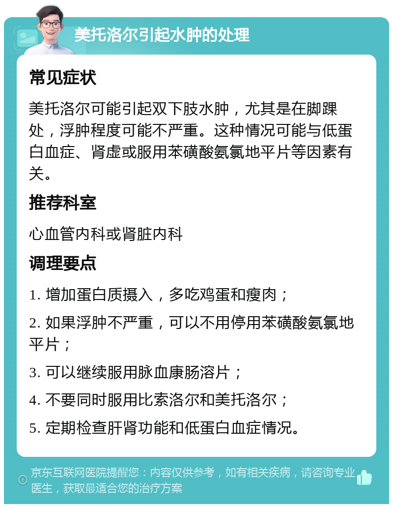 美托洛尔引起水肿的处理 常见症状 美托洛尔可能引起双下肢水肿，尤其是在脚踝处，浮肿程度可能不严重。这种情况可能与低蛋白血症、肾虚或服用苯磺酸氨氯地平片等因素有关。 推荐科室 心血管内科或肾脏内科 调理要点 1. 增加蛋白质摄入，多吃鸡蛋和瘦肉； 2. 如果浮肿不严重，可以不用停用苯磺酸氨氯地平片； 3. 可以继续服用脉血康肠溶片； 4. 不要同时服用比索洛尔和美托洛尔； 5. 定期检查肝肾功能和低蛋白血症情况。